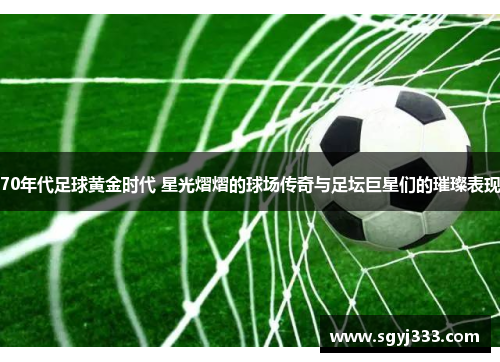 70年代足球黄金时代 星光熠熠的球场传奇与足坛巨星们的璀璨表现